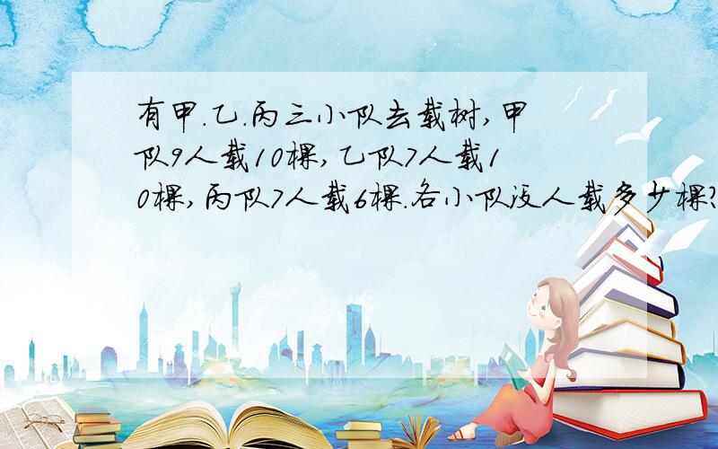 有甲.乙.丙三小队去载树,甲队9人载10棵,乙队7人载10棵,丙队7人载6棵.各小队没人载多少棵?哪个小队平均每人载的树多?