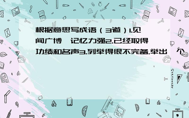 根据意思写成语（3道）1.见闻广博,记忆力强2.已经取得功绩和名声3.列举得很不完备.举出一个,漏掉一万个.