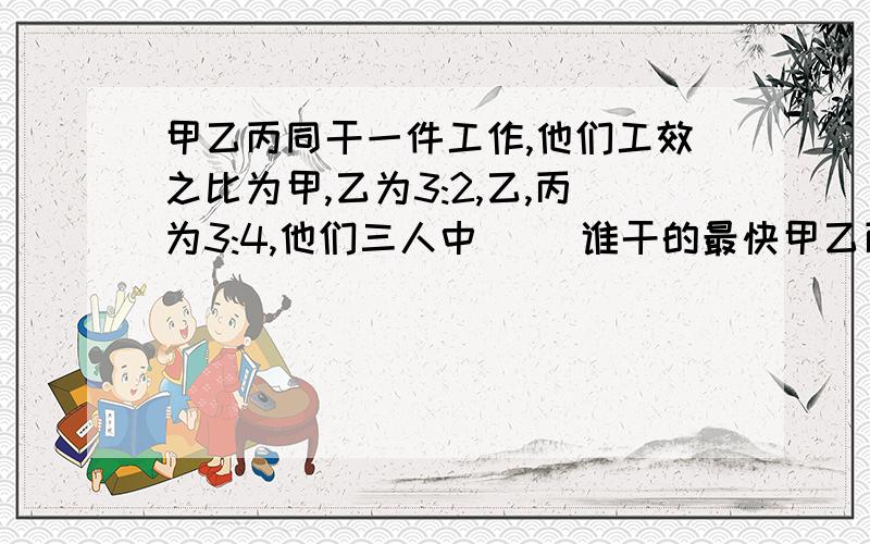 甲乙丙同干一件工作,他们工效之比为甲,乙为3:2,乙,丙为3:4,他们三人中( )谁干的最快甲乙丙同干一件工作,他们工效之比为甲、乙为3∶2,乙、丙为3∶4,他们三人中（ ）谁干的最快