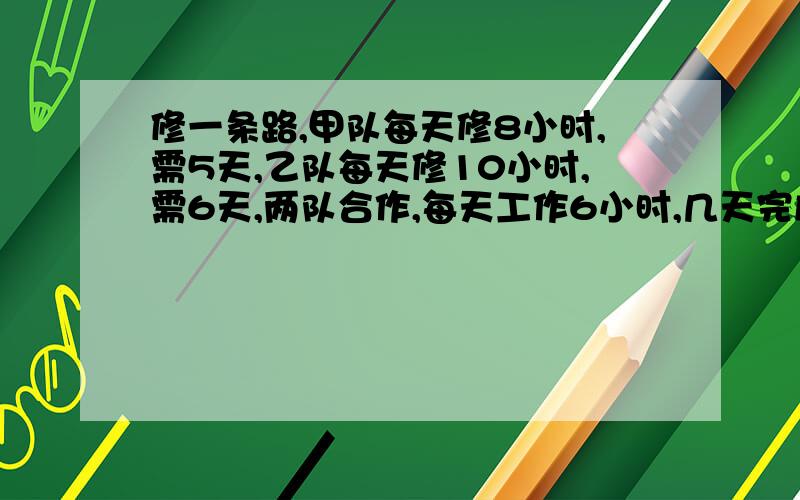 修一条路,甲队每天修8小时,需5天,乙队每天修10小时,需6天,两队合作,每天工作6小时,几天完成