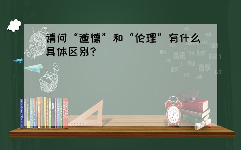 请问“道德”和“伦理”有什么具体区别?