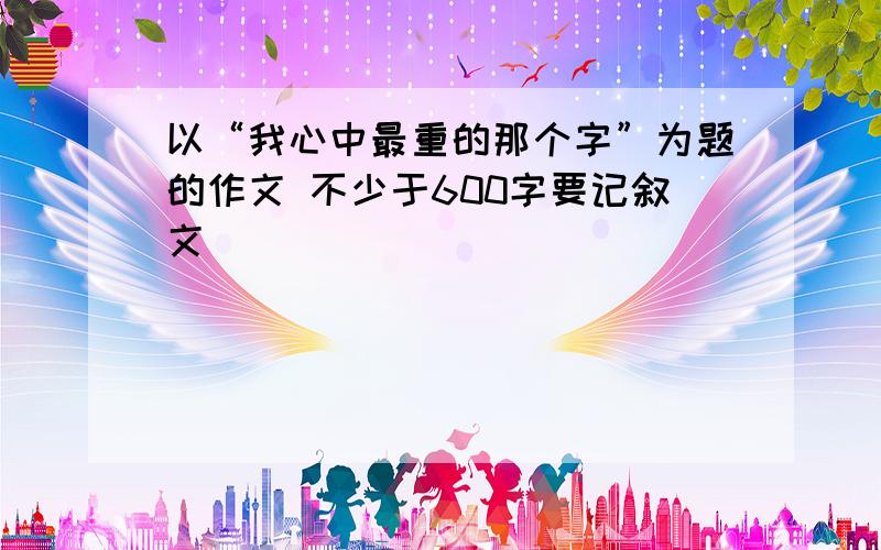 以“我心中最重的那个字”为题的作文 不少于600字要记叙文