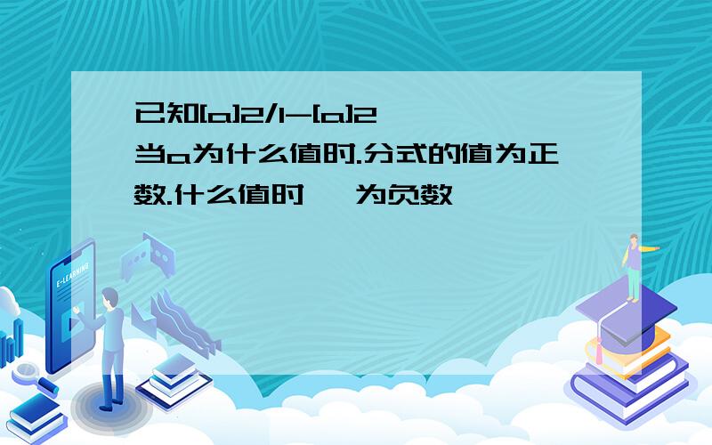 已知[a]2/1-[a]2,当a为什么值时.分式的值为正数.什么值时 ,为负数