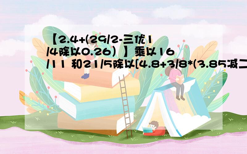 【2.4+(29/2-三优1/4除以0.26）】乘以16/11 和21/5除以[4.8+3/8*(3.85减二又1/4)]有没有简便用算 怎么算【2.4+(29/2-三优1/4除以0.26）】乘以16/11 和21/5除以[4.8+3/8*(3.85减二又1/4)]有没有简便用算 怎么算还有