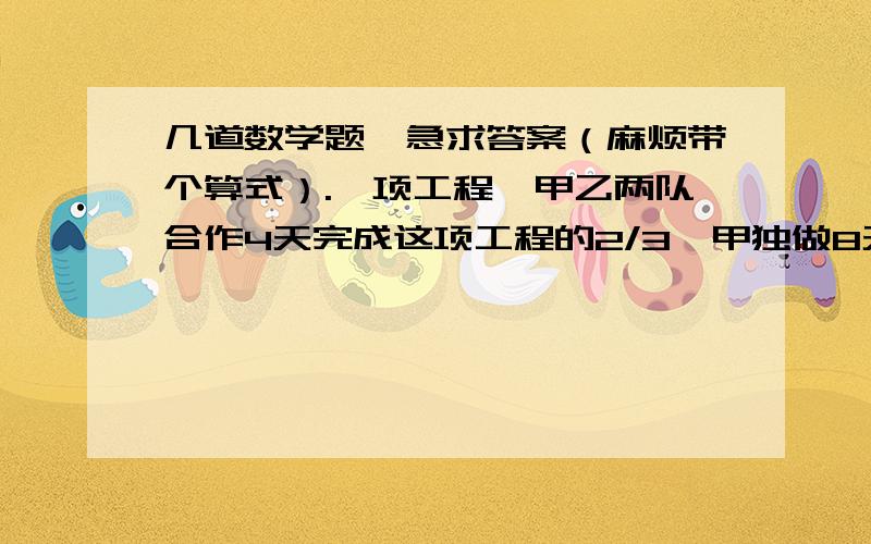 几道数学题,急求答案（麻烦带个算式）.一项工程,甲乙两队合作4天完成这项工程的2/3,甲独做8天完成,如果乙独做,多少天完成?一把小刀售价3元,如果小明买了这把小刀,那么小明与小强剩余钱