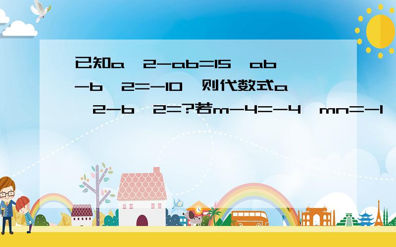 已知a^2-ab=15,ab-b^2=-10,则代数式a^2-b^2=?若m-4=-4,mn=-1,求(-2mn+2m+3n)-(3mn+2n-2m)-(m+4n+mn)的值.