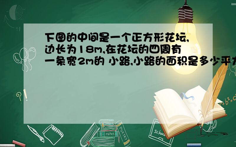 下图的中间是一个正方形花坛,边长为18m,在花坛的四周有一条宽2m的 小路,小路的面积是多少平方米?