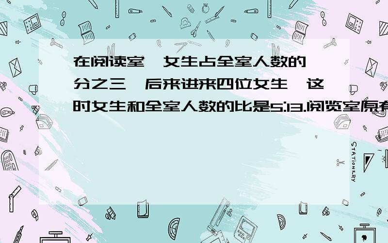 在阅读室,女生占全室人数的一分之三,后来进来四位女生,这时女生和全室人数的比是5:13.阅览室原有多少人?