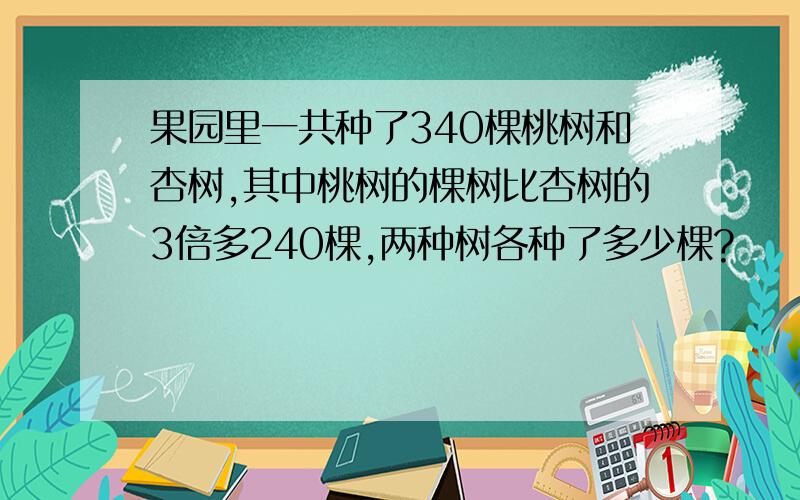 果园里一共种了340棵桃树和杏树,其中桃树的棵树比杏树的3倍多240棵,两种树各种了多少棵?