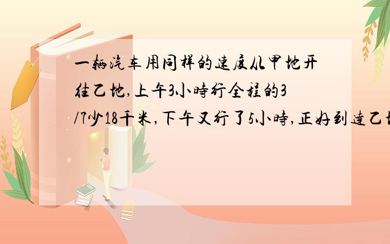 一辆汽车用同样的速度从甲地开往乙地,上午3小时行全程的3/7少18千米,下午又行了5小时,正好到达乙地,甲乙两地相距多少千米?