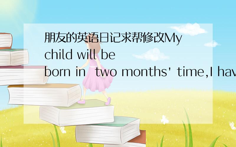 朋友的英语日记求帮修改My child will be born in  two months' time,I have been thinking about  creating  a good name for the baby,but  I am always busy these day.It is not easy to creat a good name for baby,especially in our country.I have t