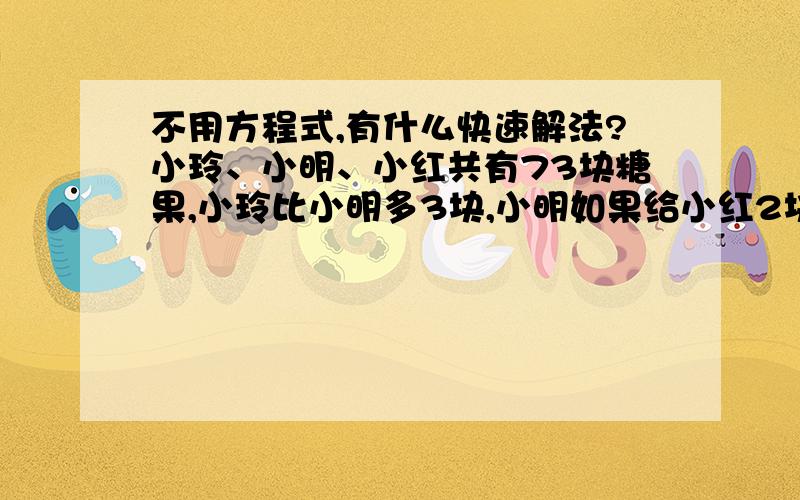 不用方程式,有什么快速解法?小玲、小明、小红共有73块糖果,小玲比小明多3块,小明如果给小红2块,小红的就是小明的2倍,求各多少块?