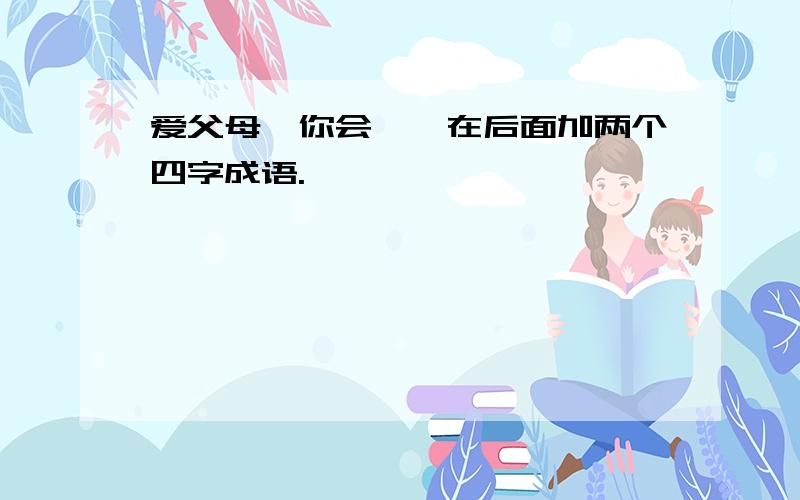 爱父母,你会……在后面加两个四字成语.