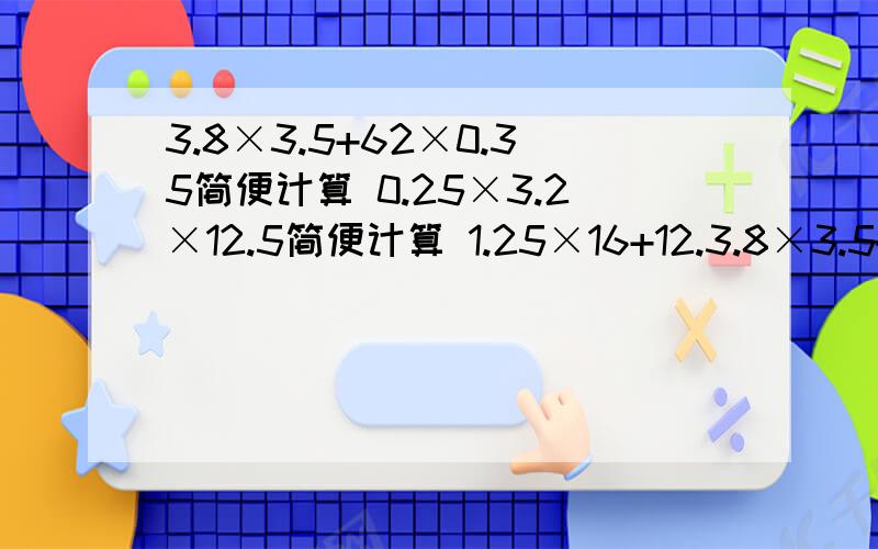 3.8×3.5+62×0.35简便计算 0.25×3.2×12.5简便计算 1.25×16+12.3.8×3.5+62×0.35简便计算0.25×3.2×12.5简便计算1.25×16+12.5×8.4简便计算