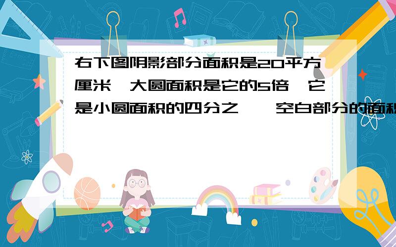 右下图阴影部分面积是20平方厘米,大圆面积是它的5倍,它是小圆面积的四分之一,空白部分的面积是多少平方厘米?