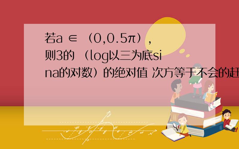 若a ∈ （0,0.5π）,则3的 （log以三为底sina的对数）的绝对值 次方等于不会的赶紧离开，别耽误我事