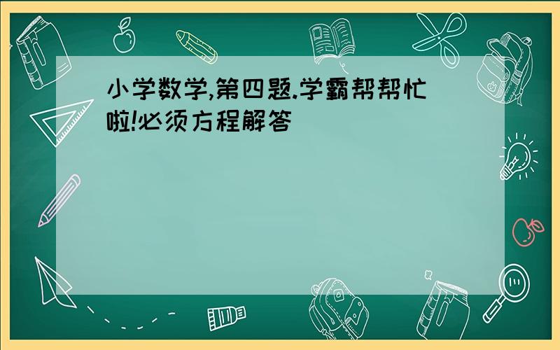 小学数学,第四题.学霸帮帮忙啦!必须方程解答