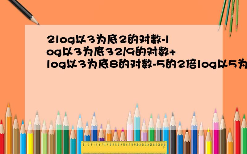 2log以3为底2的对数-log以3为底32/9的对数+log以3为底8的对数-5的2倍log以5为底3的对数 =多少?