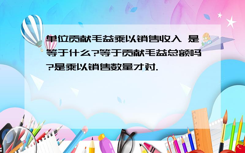 单位贡献毛益乘以销售收入 是等于什么?等于贡献毛益总额吗?是乘以销售数量才对.