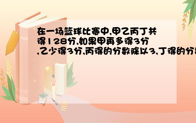 在一场篮球比赛中,甲乙丙丁共得128分,如果甲再多得3分,乙少得3分,丙得的分数除以3,丁得的分数乘以3,则4人得分相同,问四人在这场比赛中分别得多少分/