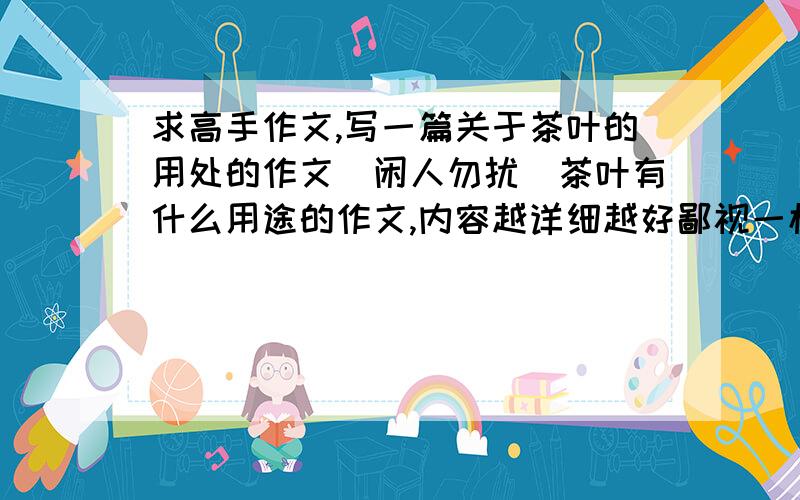 求高手作文,写一篇关于茶叶的用处的作文（闲人勿扰）茶叶有什么用途的作文,内容越详细越好鄙视一楼的，还发消息骂我，没文化的东西，看不起。像你这种垃圾男人死远点，劳资有分也
