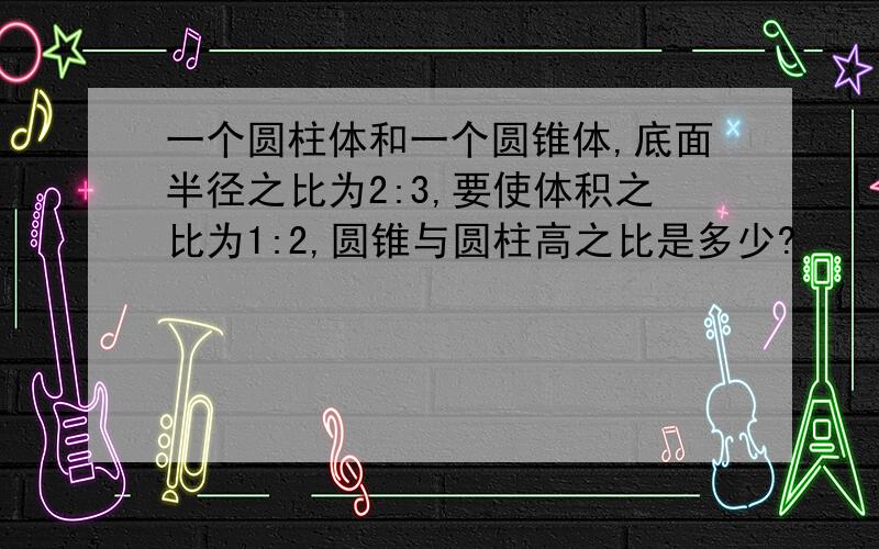 一个圆柱体和一个圆锥体,底面半径之比为2:3,要使体积之比为1:2,圆锥与圆柱高之比是多少?