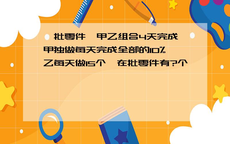 一批零件,甲乙组合4天完成,甲独做每天完成全部的10%,乙每天做15个,在批零件有?个