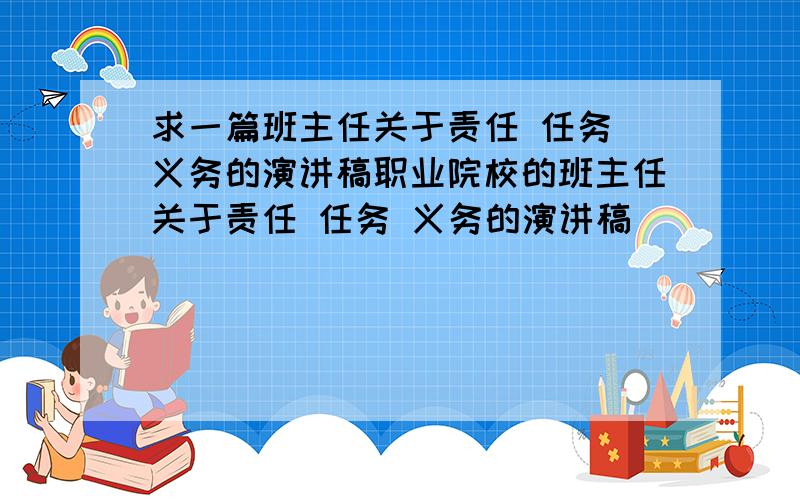 求一篇班主任关于责任 任务 义务的演讲稿职业院校的班主任关于责任 任务 义务的演讲稿