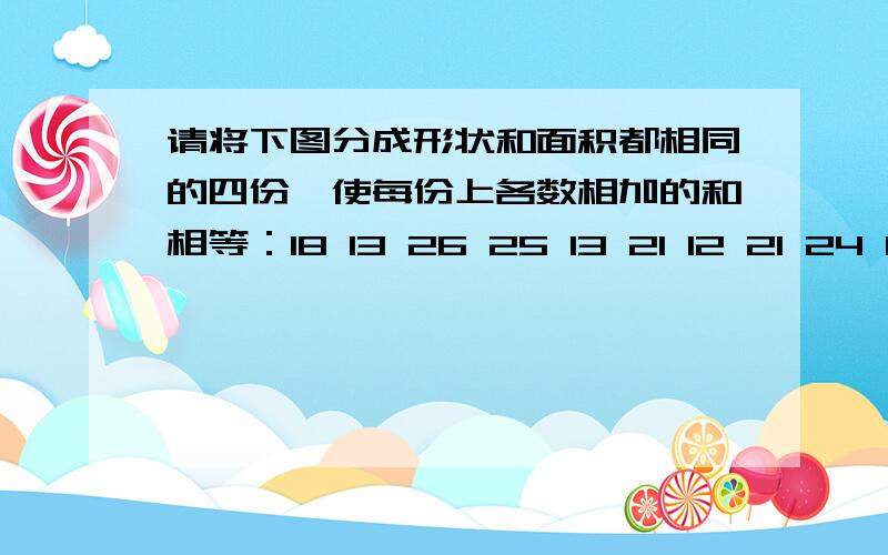 请将下图分成形状和面积都相同的四份,使每份上各数相加的和相等：18 13 26 25 13 21 12 21 24 15 24 12 请将下图分成形状和面积都相同的四份,使每份上各数相加的和相等：18 13 26 2513 21 12 2124 15 24 1