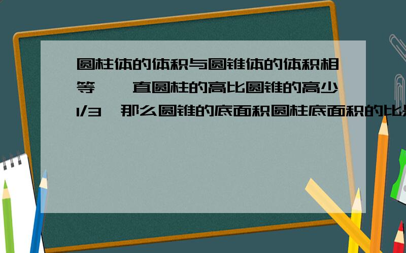 圆柱体的体积与圆锥体的体积相等,一直圆柱的高比圆锥的高少1/3,那么圆锥的底面积圆柱底面积的比是多少