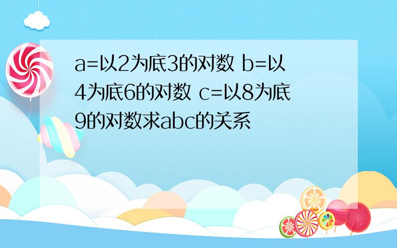 a=以2为底3的对数 b=以4为底6的对数 c=以8为底9的对数求abc的关系