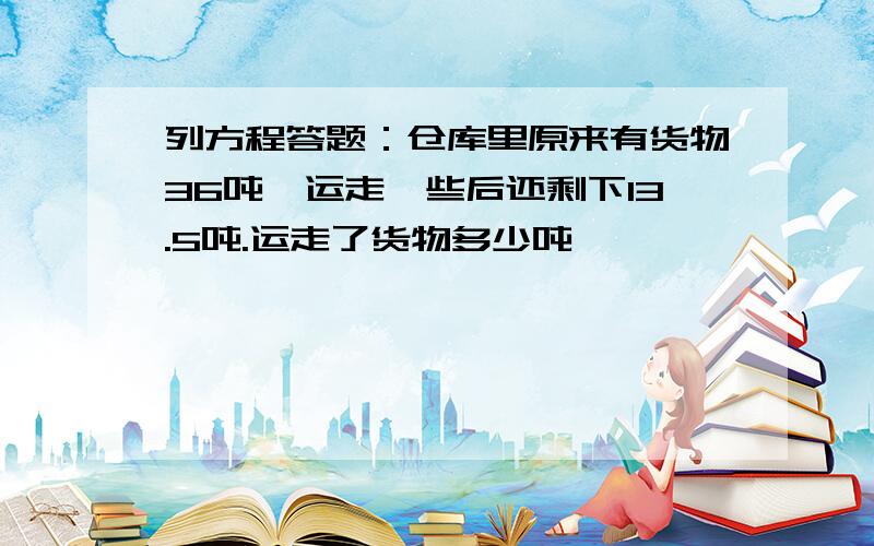 列方程答题：仓库里原来有货物36吨,运走一些后还剩下13.5吨.运走了货物多少吨