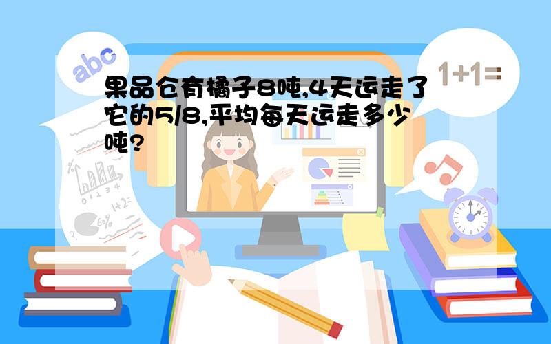 果品仓有橘子8吨,4天运走了它的5/8,平均每天运走多少吨?