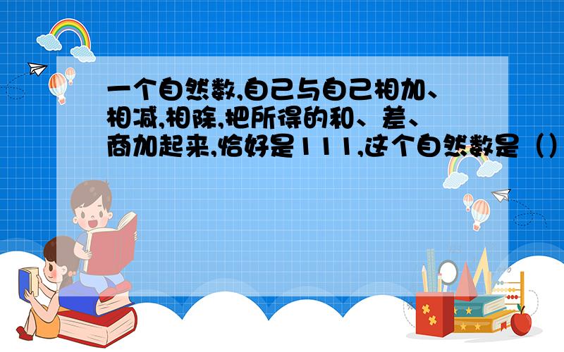 一个自然数,自己与自己相加、相减,相除,把所得的和、差、商加起来,恰好是111,这个自然数是（）