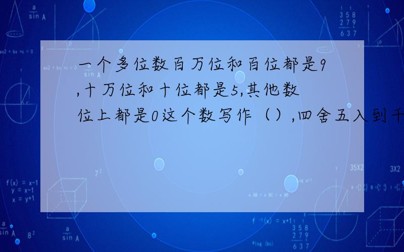 一个多位数百万位和百位都是9,十万位和十位都是5,其他数位上都是0这个数写作（）,四舍五入到千万位是（）