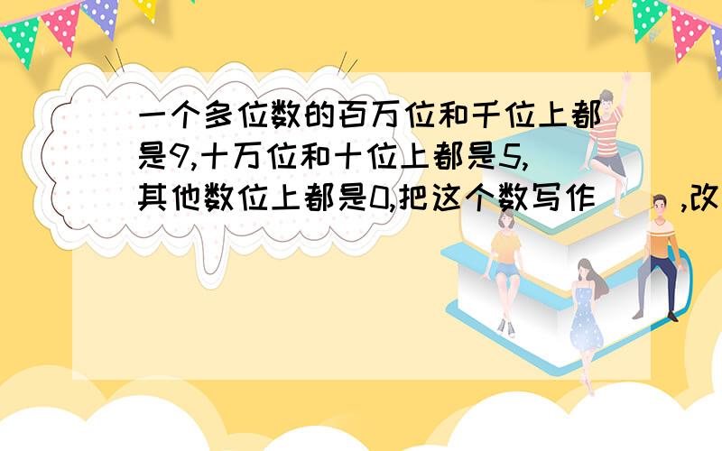 一个多位数的百万位和千位上都是9,十万位和十位上都是5,其他数位上都是0,把这个数写作（ ）,改写成以“万”为单位的数是（ ）,这个数百万位上的9是千位上9的（ ）倍