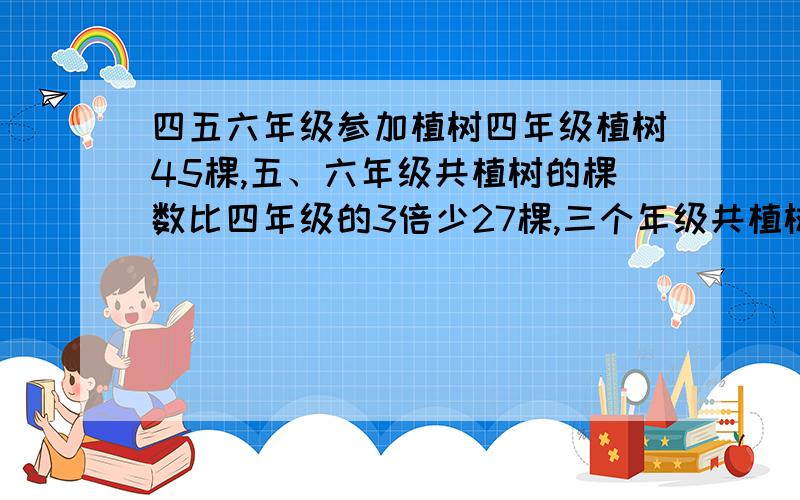 四五六年级参加植树四年级植树45棵,五、六年级共植树的棵数比四年级的3倍少27棵,三个年级共植树多少棵?我要算式