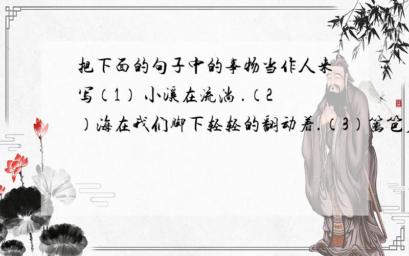 把下面的句子中的事物当作人来写（1） 小溪在流淌 .（2）海在我们脚下轻轻的翻动着.（3）篱笆后面满是绽放的小野菊.