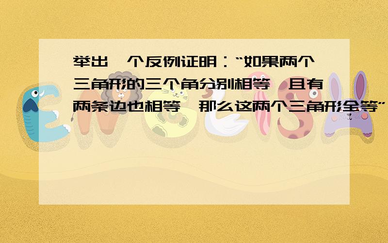 举出一个反例证明：“如果两个三角形的三个角分别相等,且有两条边也相等,那么这两个三角形全等”为假命题点击看图我这张行不行3个角都是30、60、90最小的直角边都相等公共边当然相等.