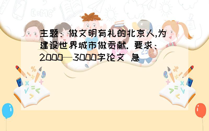 主题：做文明有礼的北京人,为建设世界城市做贡献. 要求：2000—3000字论文 急