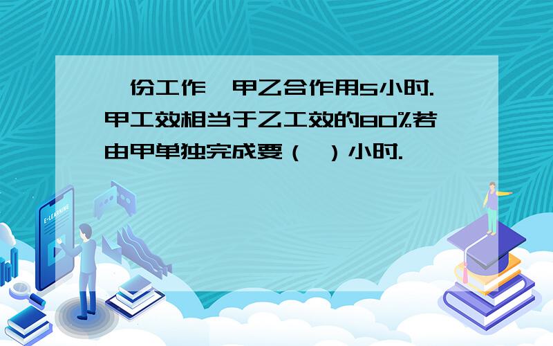 一份工作,甲乙合作用5小时.甲工效相当于乙工效的80%若由甲单独完成要（ ）小时.