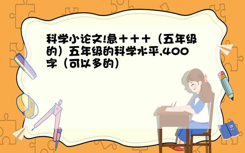 科学小论文!急＋＋＋（五年级的）五年级的科学水平,400字（可以多的）