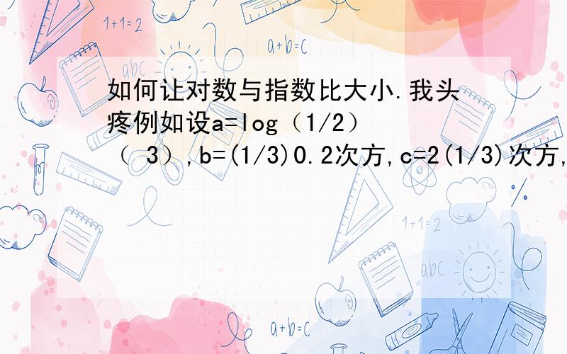 如何让对数与指数比大小.我头疼例如设a=log（1/2）（ 3）,b=(1/3)0.2次方,c=2(1/3)次方,则 a b c的大小顺序为请出示完整计算过程.我希望通过您给的答案下次遇到此题我会做.而不是我看到这例题的