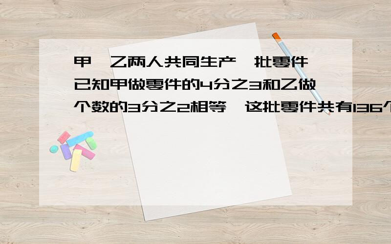 甲、乙两人共同生产一批零件,已知甲做零件的4分之3和乙做个数的3分之2相等,这批零件共有136个.不要用二元一次方程!