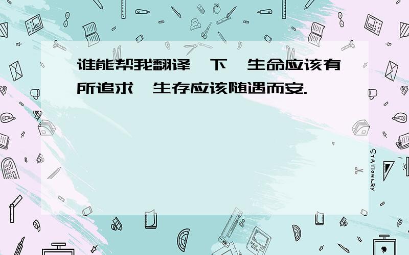 谁能帮我翻译一下,生命应该有所追求,生存应该随遇而安.