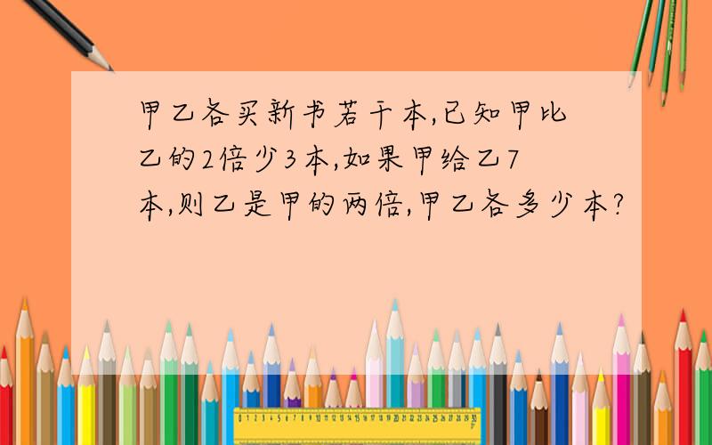 甲乙各买新书若干本,已知甲比乙的2倍少3本,如果甲给乙7本,则乙是甲的两倍,甲乙各多少本?