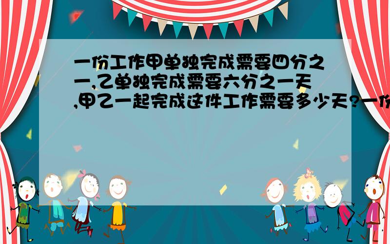 一份工作甲单独完成需要四分之一,乙单独完成需要六分之一天,甲乙一起完成这件工作需要多少天?一份工作甲单独完成需要四分之一天，乙单独完成需要六分之一天，甲乙一起完成这件工作