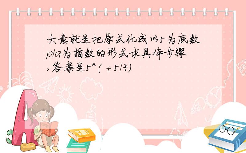 大意就是把原式化成以5为底数p/q为指数的形式求具体步骤,答案是5^(±5/3)