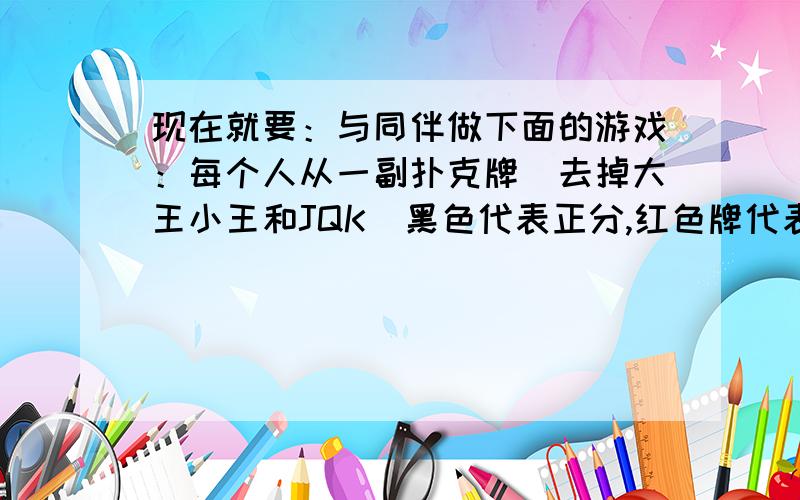 现在就要：与同伴做下面的游戏：每个人从一副扑克牌（去掉大王小王和JQK）黑色代表正分,红色牌代表负分）使得6张牌的总分为零.两人轮流从同伴手中抽1张牌,10次以后,计算每人手中牌的