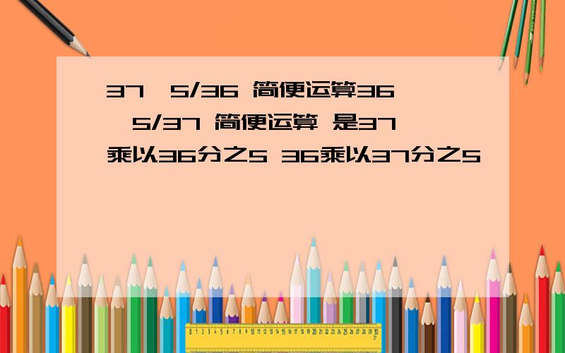 37×5/36 简便运算36×5/37 简便运算 是37乘以36分之5 36乘以37分之5